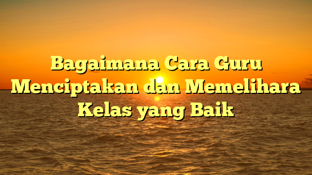 Bagaimana Cara Guru Menciptakan dan Memelihara Kelas yang Baik