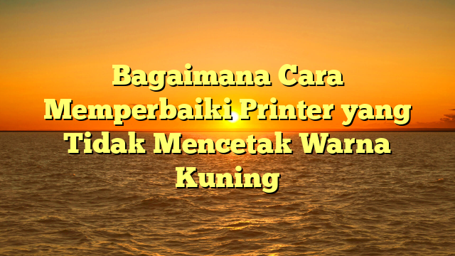 Bagaimana Cara Memperbaiki Printer yang Tidak Mencetak Warna Kuning